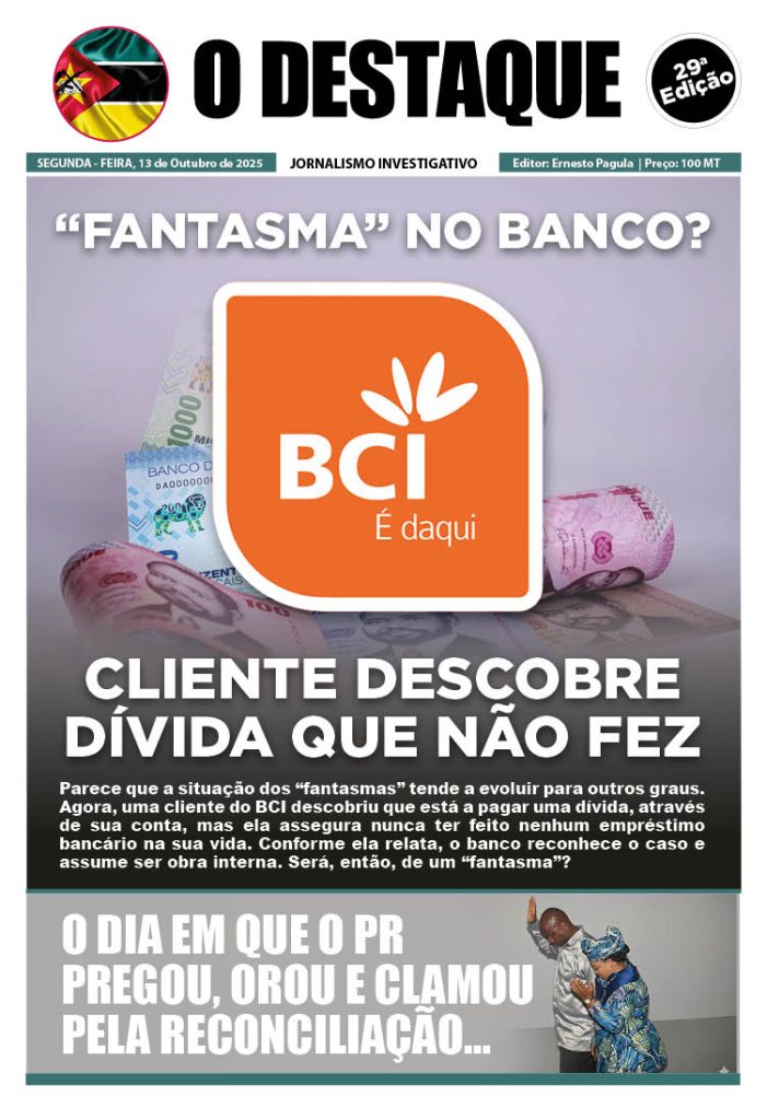 O DESTAQUE | EDIÇÃO 29

“FANTASMA” NO BANCO?

CLIENTE DESCOBRE DÍVIDA QUE NÃO FEZ
Parece que a situação dos “fantasmas” tende a evoluir para outros graus. Agora, uma cliente do BCI descobriu que está a pagar uma dívida, através de sua conta, mas ela assegura nunca ter feito nenhum empréstimo bancário na sua vida. Conforme ela relata, o banco reconhece o caso e assume ser obra interna. Será, então, de um “fantasma”?

O DIA EM QUE O PR PREGOU, OROU E CLAMOU PELA RECONCILIAÇÃO...

ANÚNCIO COMERCIAL 
Sua marca aqui, é vista por milhares de leitores 

comercial@odestaque.co.mz 
+258 83 37 34 072 | 86 88 88 656 
www.odestaque.co.mz 

COMPRA SUA COPIA NO LINK: 
flip-odestaque.vercel.app

WhatsApp Channel https://whatsapp.com/channel/0029Vb68MEO4o7qJembKnd2